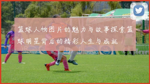 篮球人物图片的魅力与故事探索篮球明星背后的精彩人生与成就