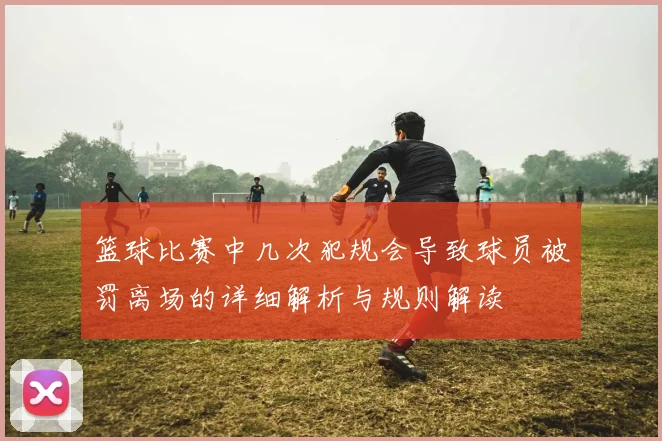 篮球比赛中几次犯规会导致球员被罚离场的详细解析与规则解读