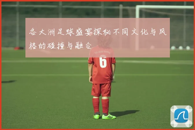 各大洲足球盛宴探秘不同文化与风格的碰撞与融合
