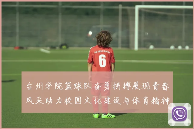台州学院篮球队奋勇拼搏展现青春风采助力校园文化建设与体育精神传播