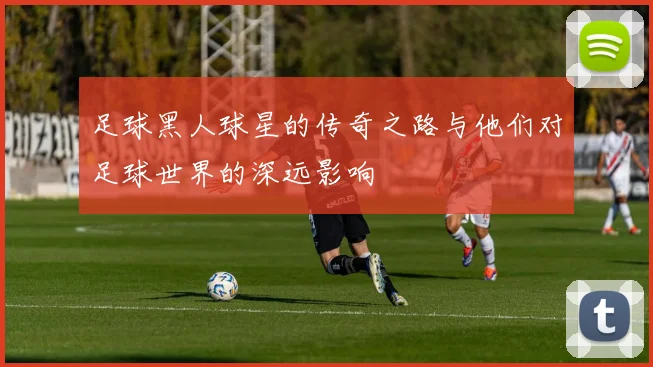 足球黑人球星的传奇之路与他们对足球世界的深远影响