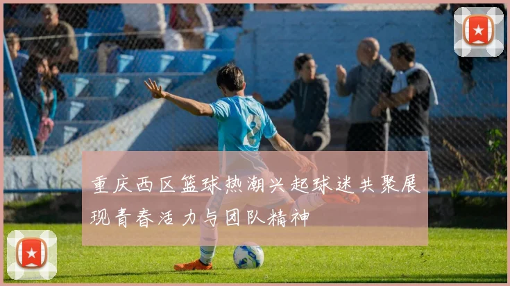 重庆西区篮球热潮兴起球迷共聚展现青春活力与团队精神