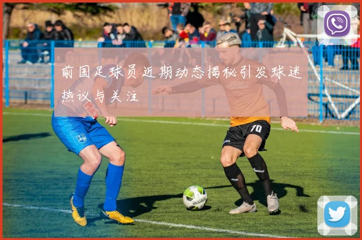 前国足球员近期动态揭秘引发球迷热议与关注