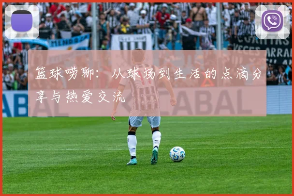 篮球唠聊：从球场到生活的点滴分享与热爱交流