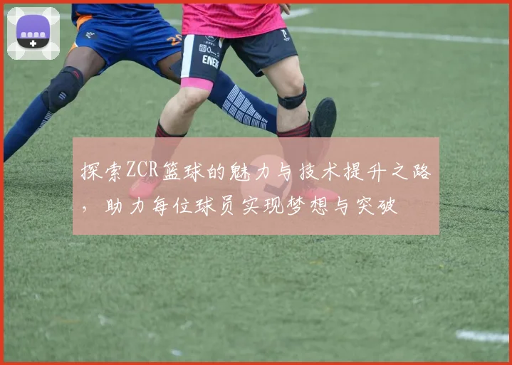 探索ZCR篮球的魅力与技术提升之路，助力每位球员实现梦想与突破