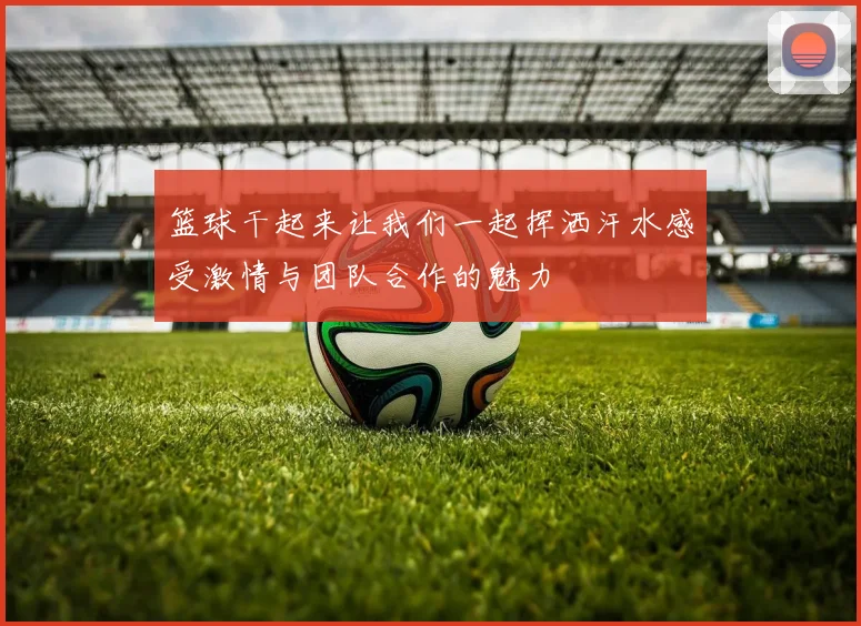 篮球干起来让我们一起挥洒汗水感受激情与团队合作的魅力