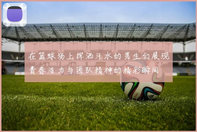 在篮球场上挥洒汗水的男生们展现青春活力与团队精神的精彩瞬间